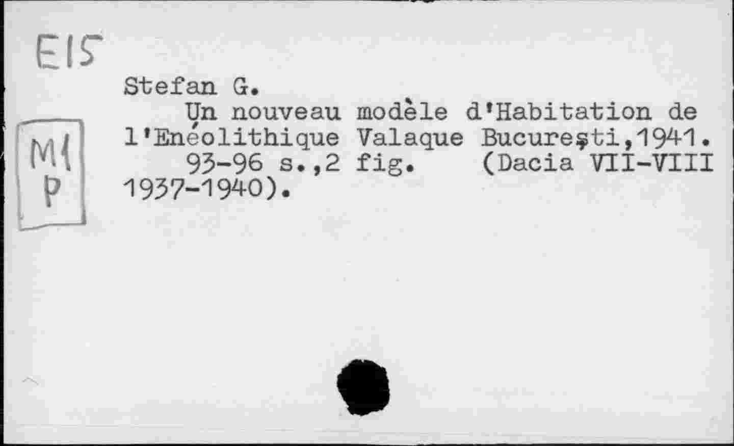 ﻿EIS-
MI P
Stefan G.
Un nouveau modèle d*Habitation de 1’Enéolithique Valaque Bueureçti,1941 • 93-96 s.,2 fig. (Dacia VII-VIII 1937-1940).